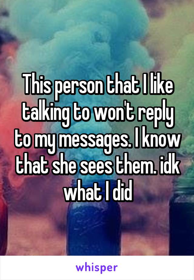 This person that I like talking to won't reply to my messages. I know that she sees them. idk what I did