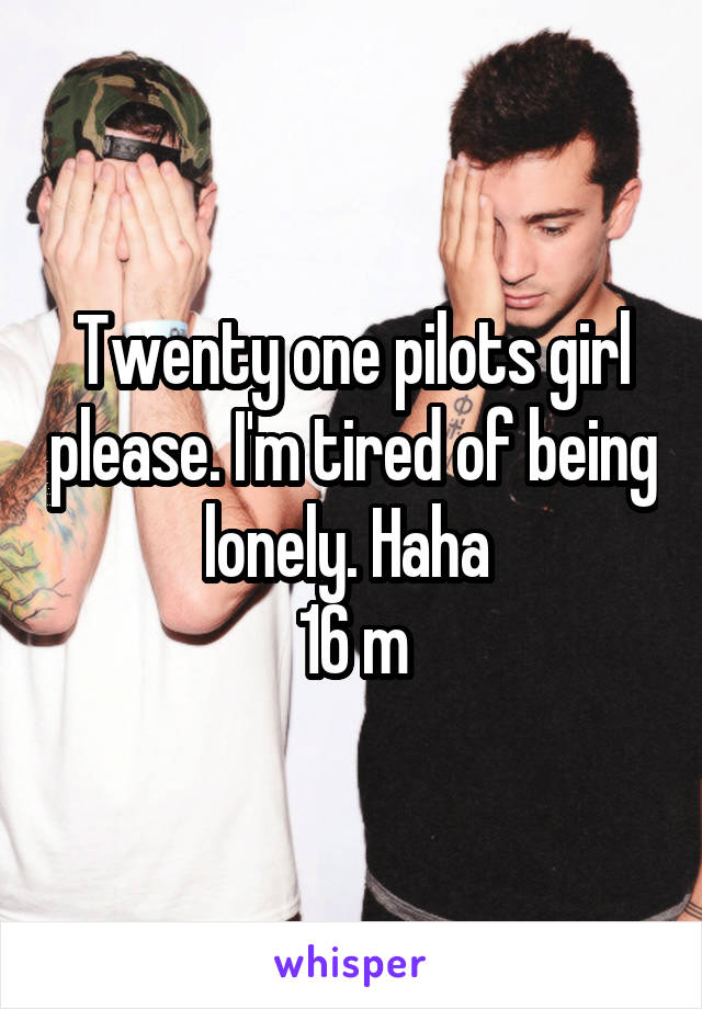 Twenty one pilots girl please. I'm tired of being lonely. Haha 
16 m