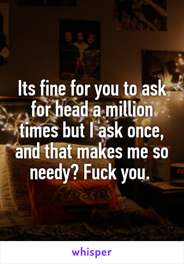 Its fine for you to ask for head a million times but I ask once, and that makes me so needy? Fuck you. 