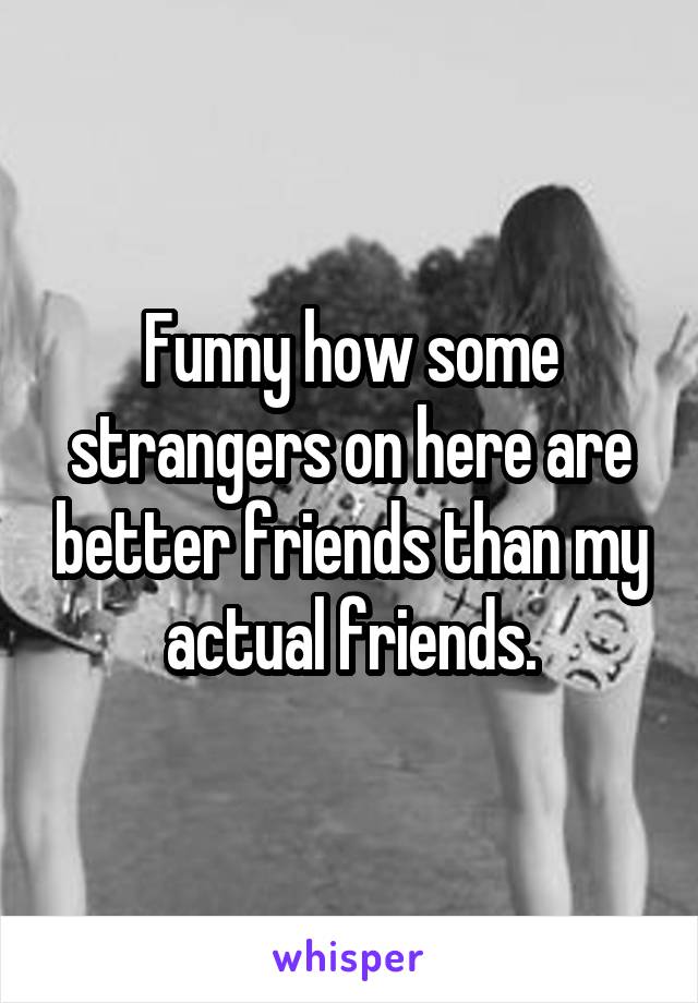 Funny how some strangers on here are better friends than my actual friends.