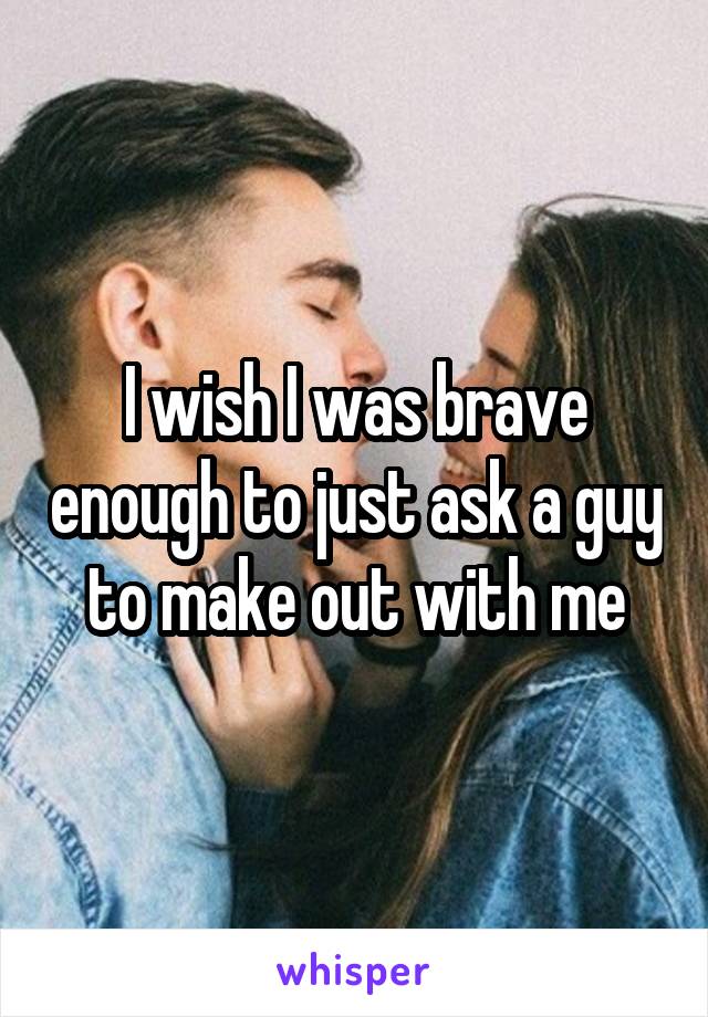 I wish I was brave enough to just ask a guy to make out with me