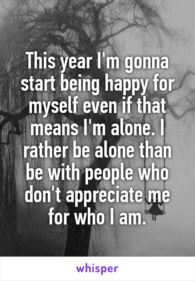 This year I'm gonna start being happy for myself even if that means I'm alone. I rather be alone than be with people who don't appreciate me for who I am.