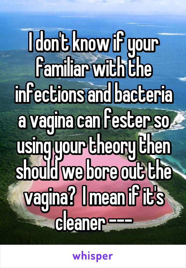 I don't know if your familiar with the infections and bacteria a vagina can fester so using your theory then should we bore out the vagina?  I mean if it's cleaner ---