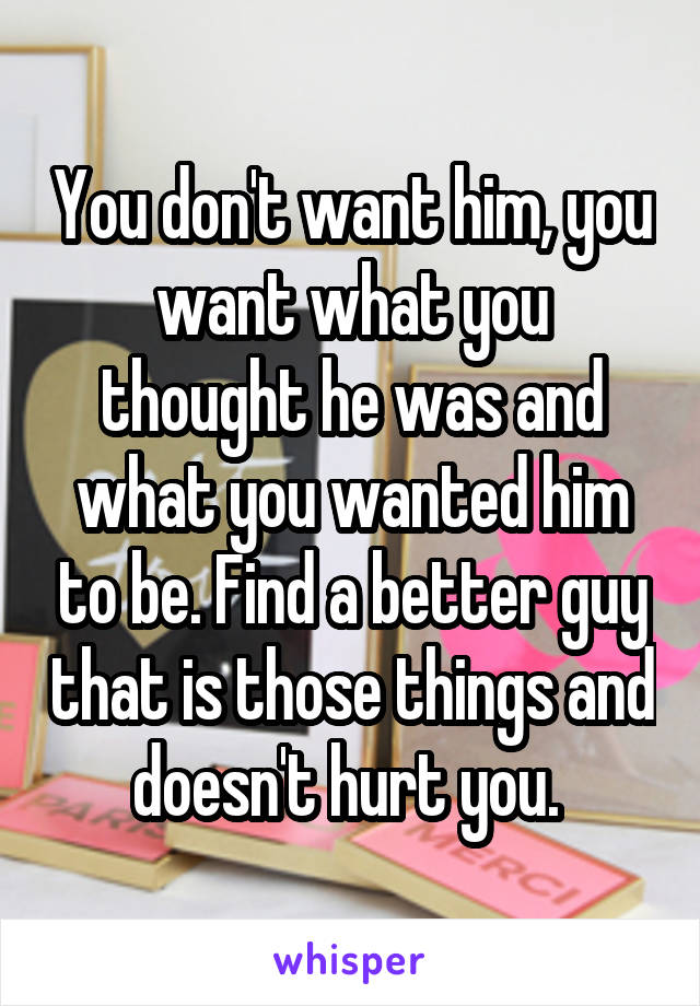 You don't want him, you want what you thought he was and what you wanted him to be. Find a better guy that is those things and doesn't hurt you. 