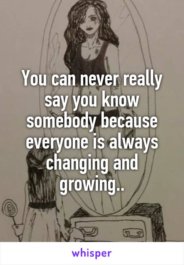 You can never really say you know somebody because everyone is always changing and growing..