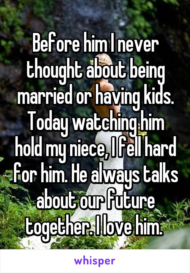 Before him I never thought about being married or having kids. Today watching him hold my niece, I fell hard for him. He always talks about our future together. I love him. 