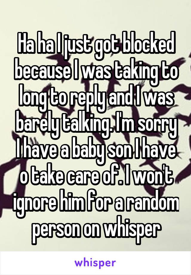 Ha ha I just got blocked because I was taking to long to reply and I was barely talking. I'm sorry I have a baby son I have o take care of. I won't ignore him for a random person on whisper