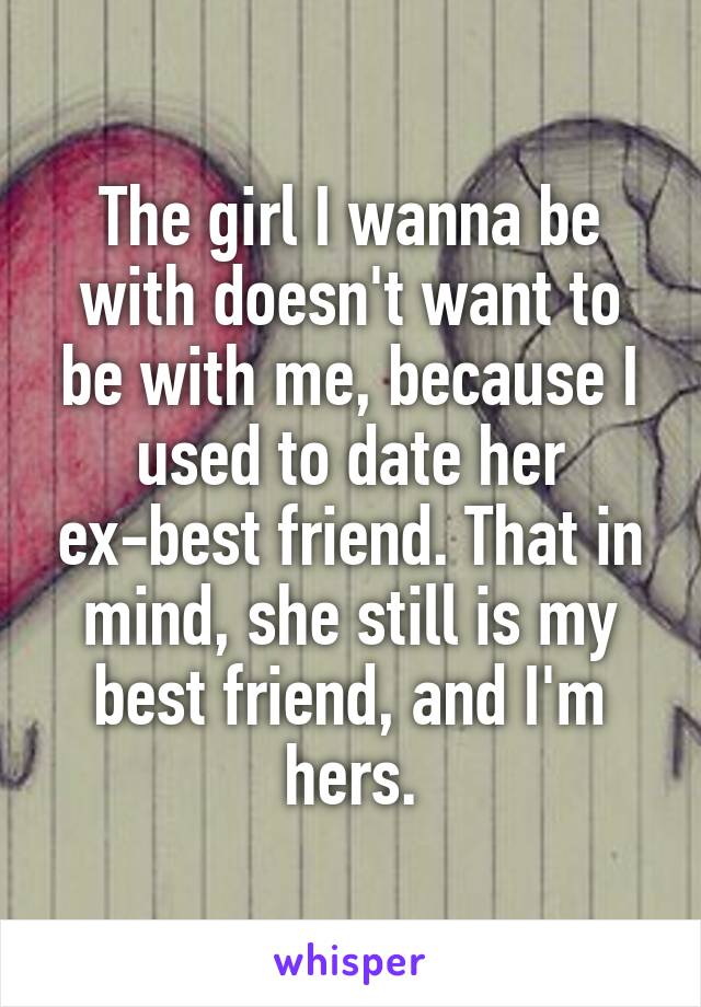 The girl I wanna be with doesn't want to be with me, because I used to date her ex-best friend. That in mind, she still is my best friend, and I'm hers.