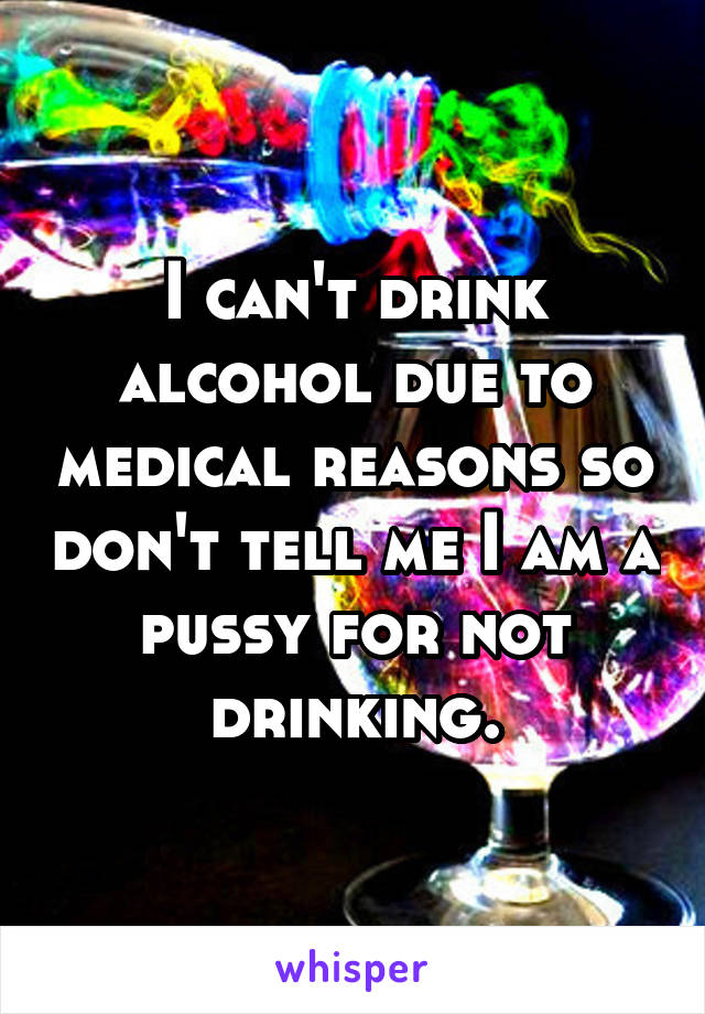 I can't drink alcohol due to medical reasons so don't tell me I am a pussy for not drinking.