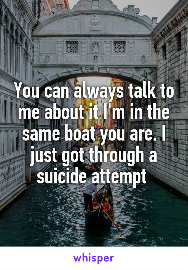 You can always talk to me about it I'm in the same boat you are. I just got through a suicide attempt 
