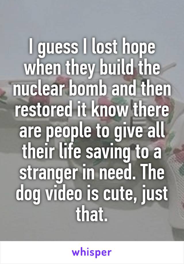 I guess I lost hope when they build the nuclear bomb and then restored it know there are people to give all their life saving to a stranger in need. The dog video is cute, just that.