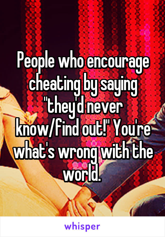 People who encourage cheating by saying "they'd never know/find out!" You're what's wrong with the world. 