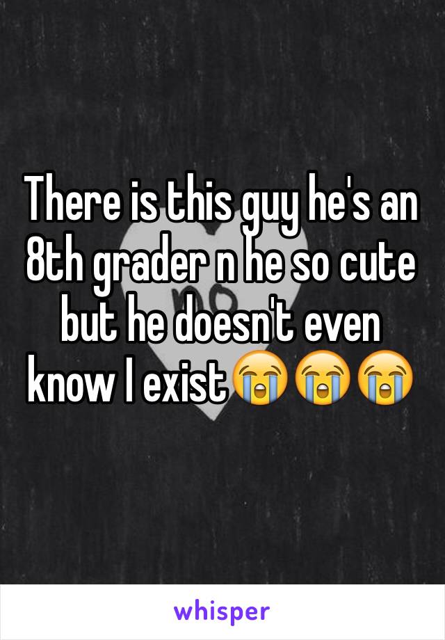 There is this guy he's an 8th grader n he so cute but he doesn't even know I exist😭😭😭