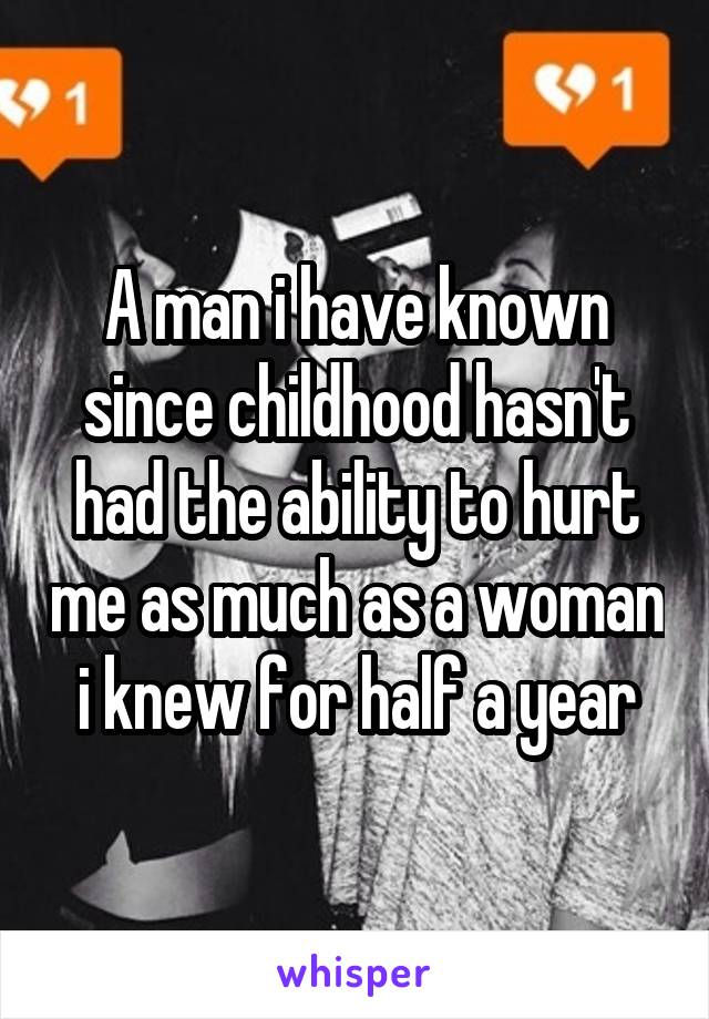 A man i have known since childhood hasn't had the ability to hurt me as much as a woman i knew for half a year