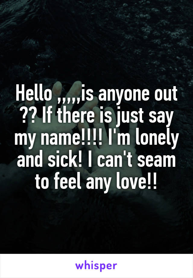 Hello ,,,,,is anyone out ?? If there is just say my name!!!! I'm lonely and sick! I can't seam to feel any love!!