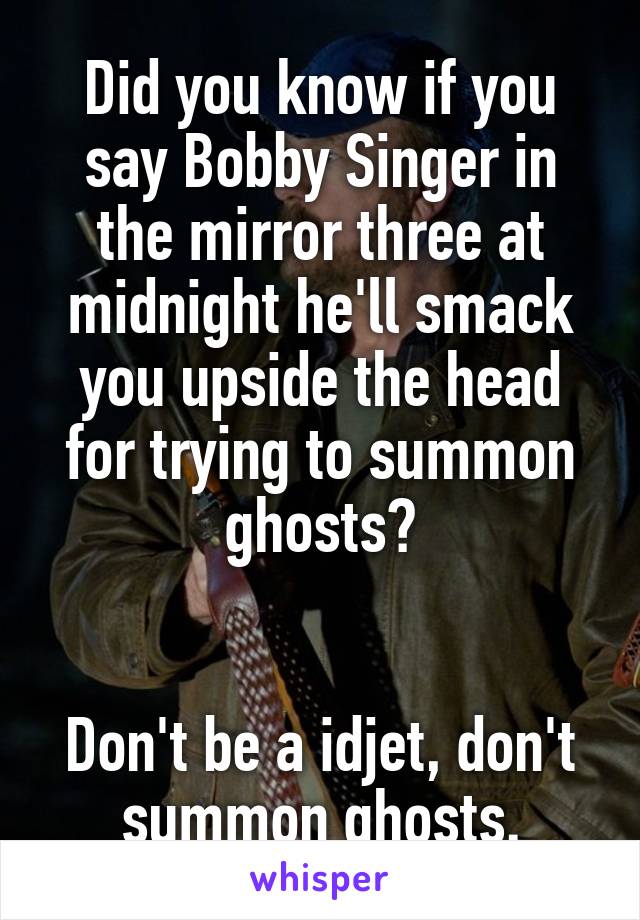 Did you know if you say Bobby Singer in the mirror three at midnight he'll smack you upside the head for trying to summon ghosts?


Don't be a idjet, don't summon ghosts.