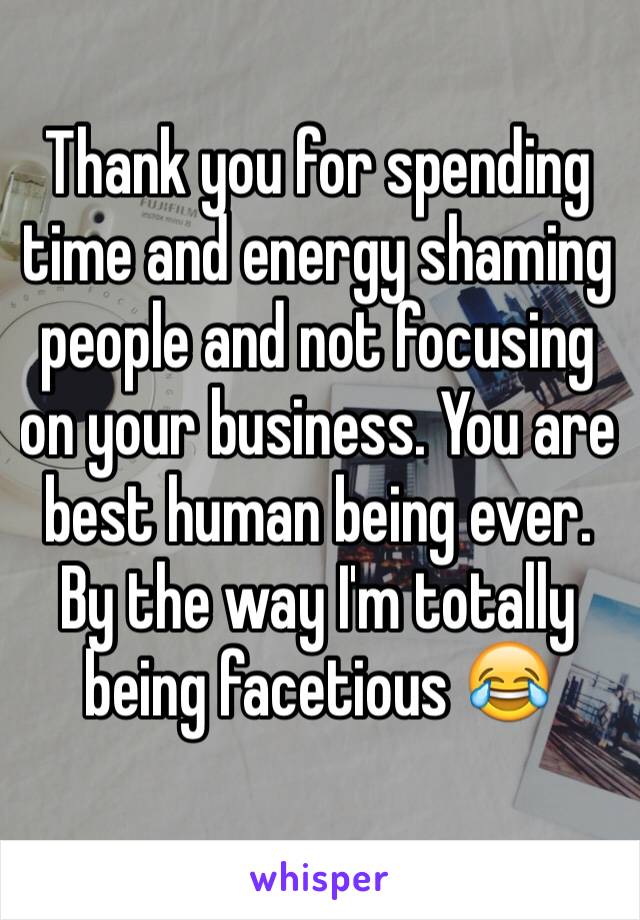 Thank you for spending time and energy shaming people and not focusing on your business. You are best human being ever. By the way I'm totally being facetious 😂