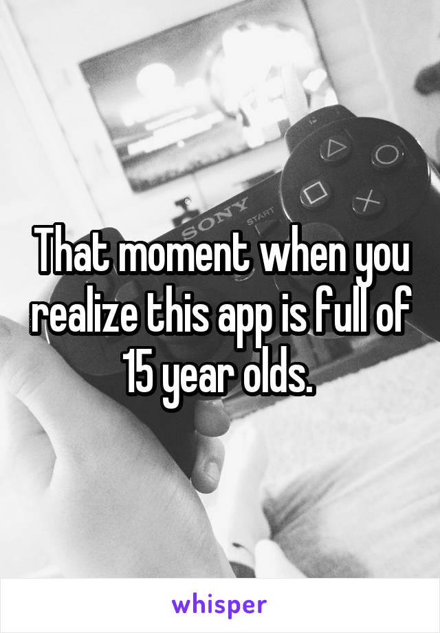 That moment when you realize this app is full of 15 year olds. 