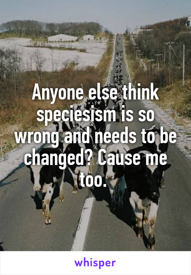 Anyone else think speciesism is so wrong and needs to be changed? Cause me too. 