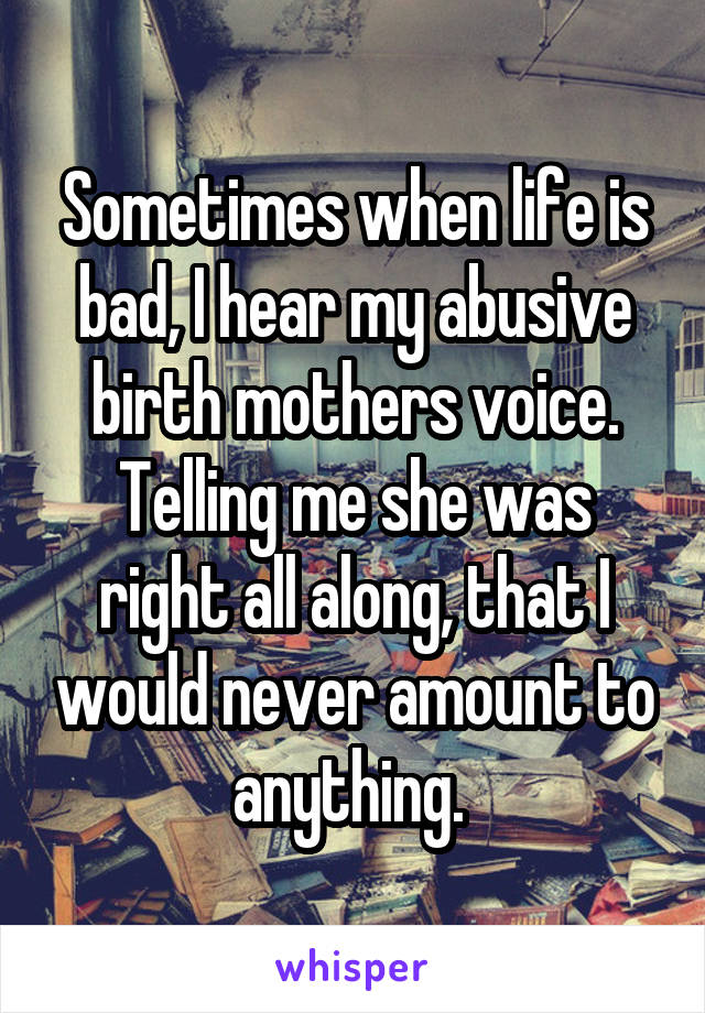 Sometimes when life is bad, I hear my abusive birth mothers voice. Telling me she was right all along, that I would never amount to anything. 