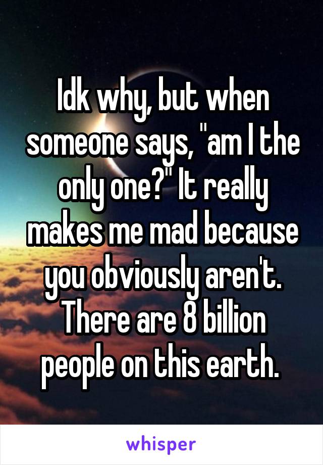 Idk why, but when someone says, "am I the only one?" It really makes me mad because you obviously aren't. There are 8 billion people on this earth. 