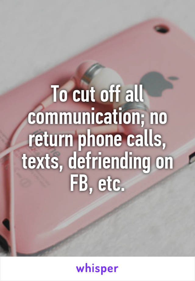 To cut off all communication; no return phone calls, texts, defriending on FB, etc.