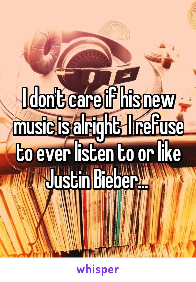 I don't care if his new music is alright  I refuse to ever listen to or like Justin Bieber... 