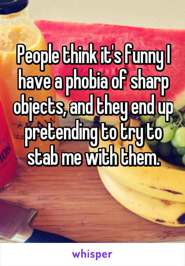 People think it's funny I have a phobia of sharp objects, and they end up pretending to try to stab me with them.

