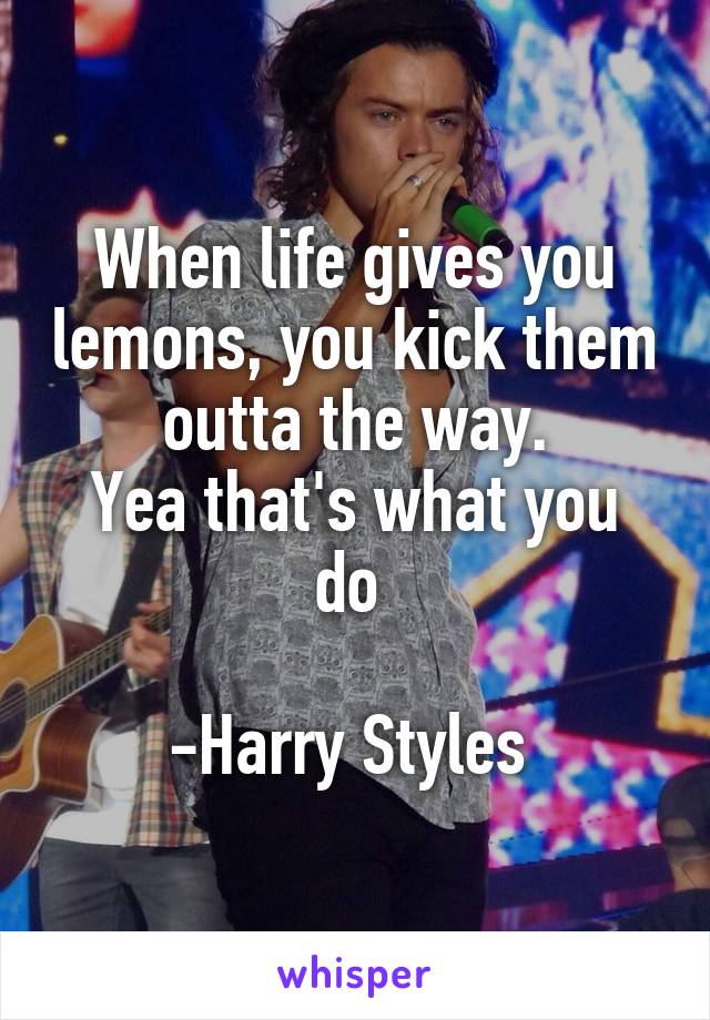 When life gives you lemons, you kick them outta the way.
Yea that's what you do 

-Harry Styles 