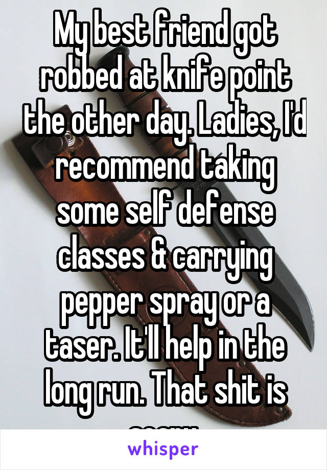 My best friend got robbed at knife point the other day. Ladies, I'd recommend taking some self defense classes & carrying pepper spray or a taser. It'll help in the long run. That shit is scary.