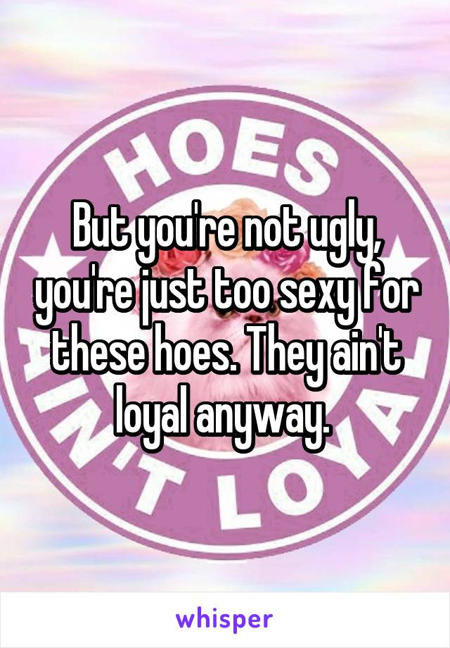 But you're not ugly, you're just too sexy for these hoes. They ain't loyal anyway. 