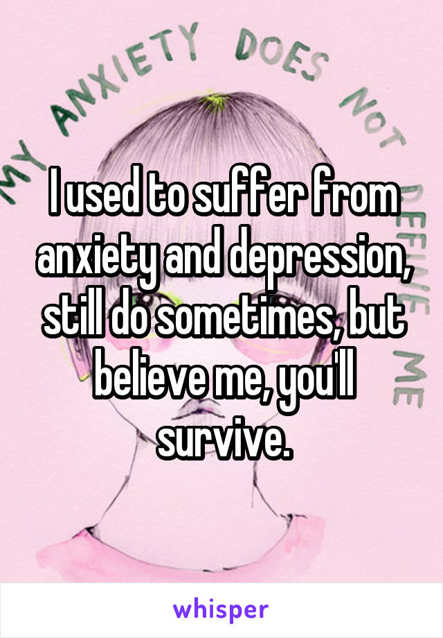 I used to suffer from anxiety and depression, still do sometimes, but believe me, you'll survive.