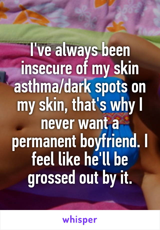 I've always been insecure of my skin asthma/dark spots on my skin, that's why I never want a permanent boyfriend. I feel like he'll be grossed out by it.