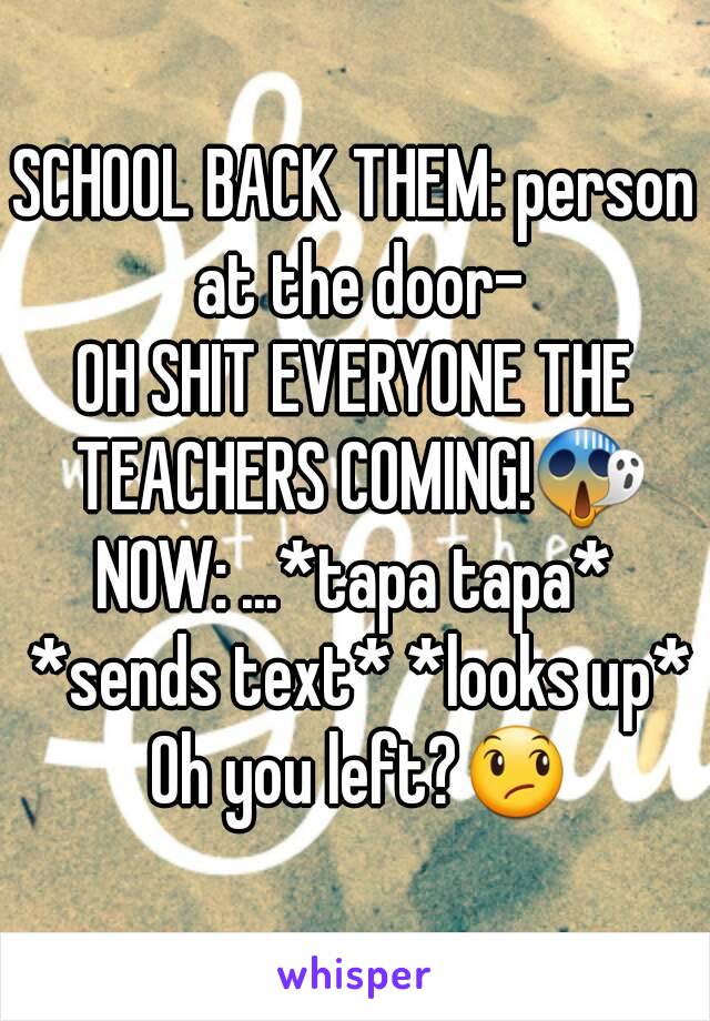 SCHOOL BACK THEM: person at the door-
OH SHIT EVERYONE THE TEACHERS COMING!😱
NOW: ...*tapa tapa* *sends text* *looks up* Oh you left?😞