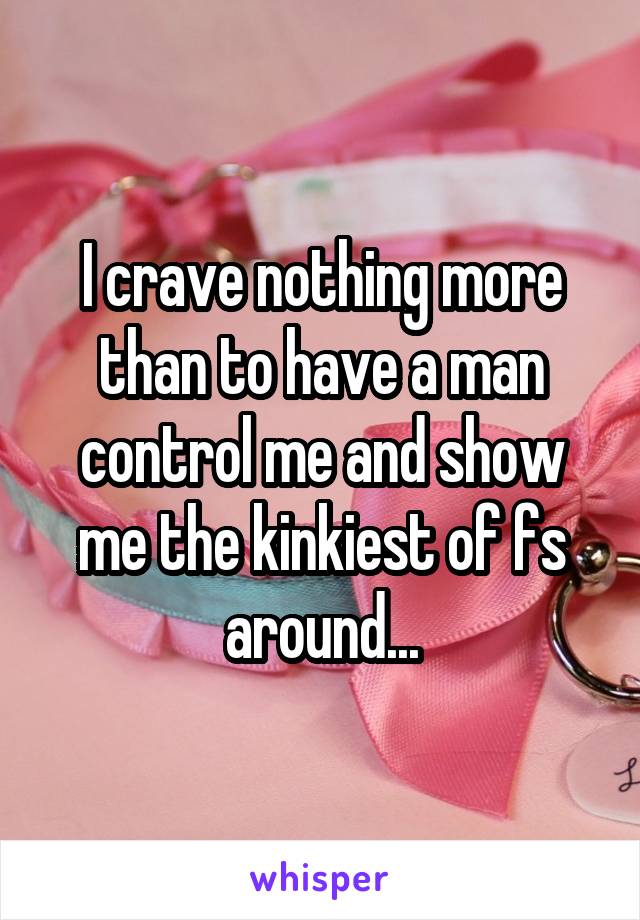 I crave nothing more than to have a man control me and show me the kinkiest of fs around...