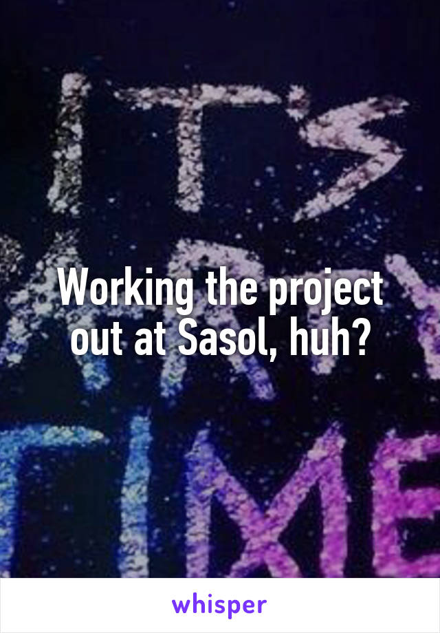 Working the project out at Sasol, huh?