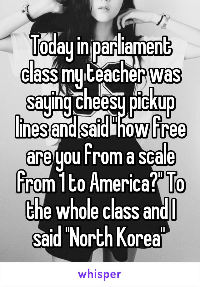 Today in parliament class my teacher was saying cheesy pickup lines and said "how free are you from a scale from 1 to America?" To the whole class and I said "North Korea" 