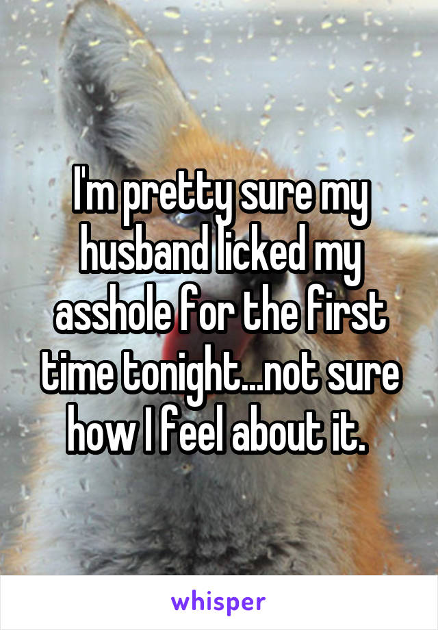 I'm pretty sure my husband licked my asshole for the first time tonight...not sure how I feel about it. 