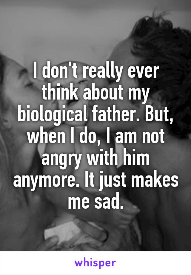 I don't really ever think about my biological father. But, when I do, I am not angry with him anymore. It just makes me sad.