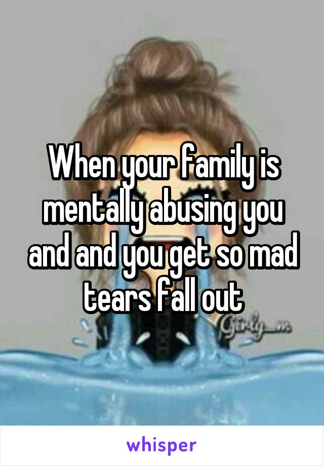 When your family is mentally abusing you and and you get so mad tears fall out