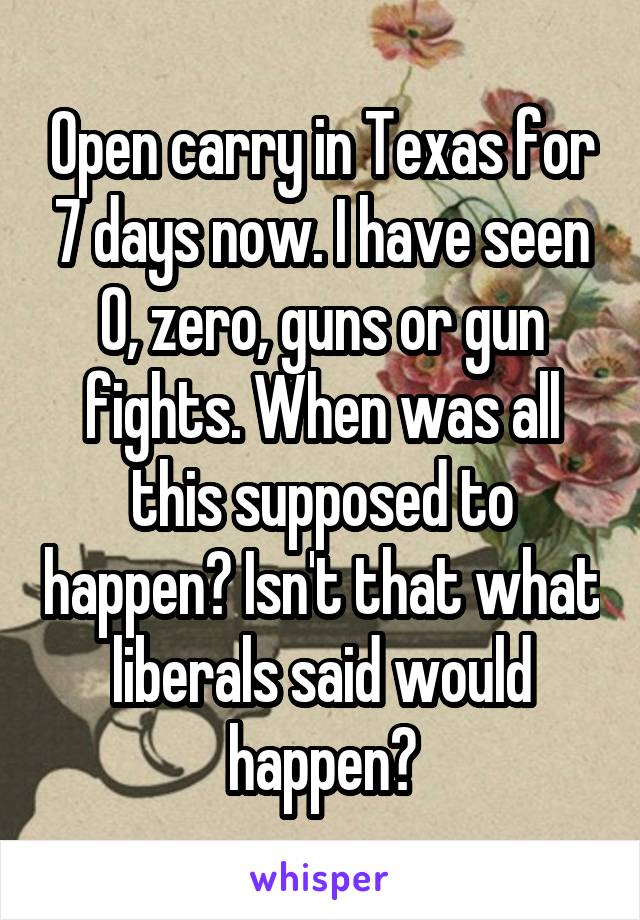 Open carry in Texas for 7 days now. I have seen 0, zero, guns or gun fights. When was all this supposed to happen? Isn't that what liberals said would happen?