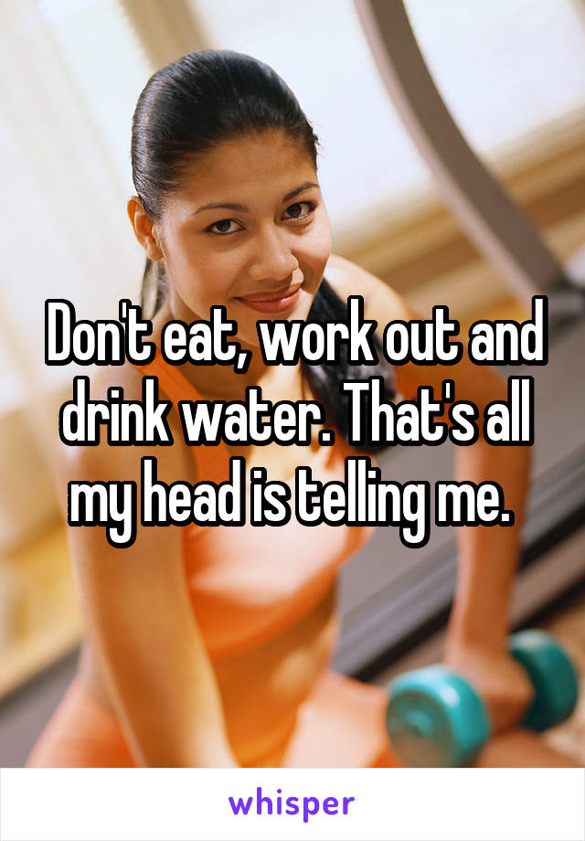 Don't eat, work out and drink water. That's all my head is telling me. 