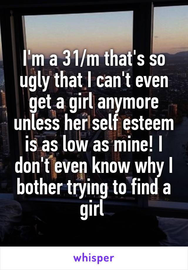 I'm a 31/m that's so ugly that I can't even get a girl anymore unless her self esteem is as low as mine! I don't even know why I bother trying to find a girl 