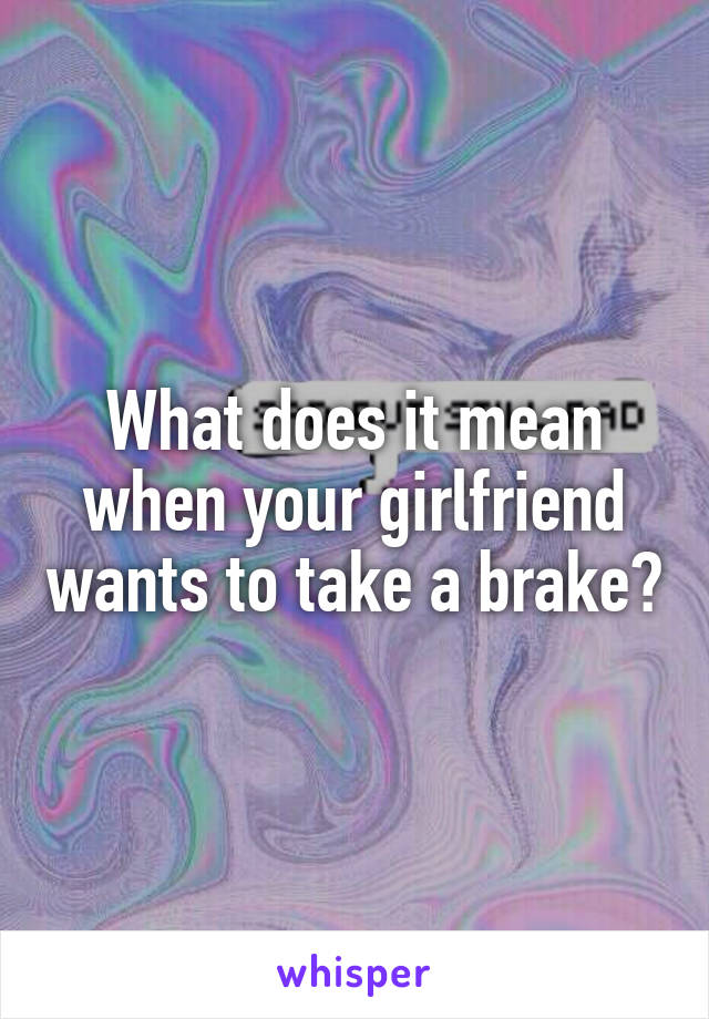 What does it mean when your girlfriend wants to take a brake?