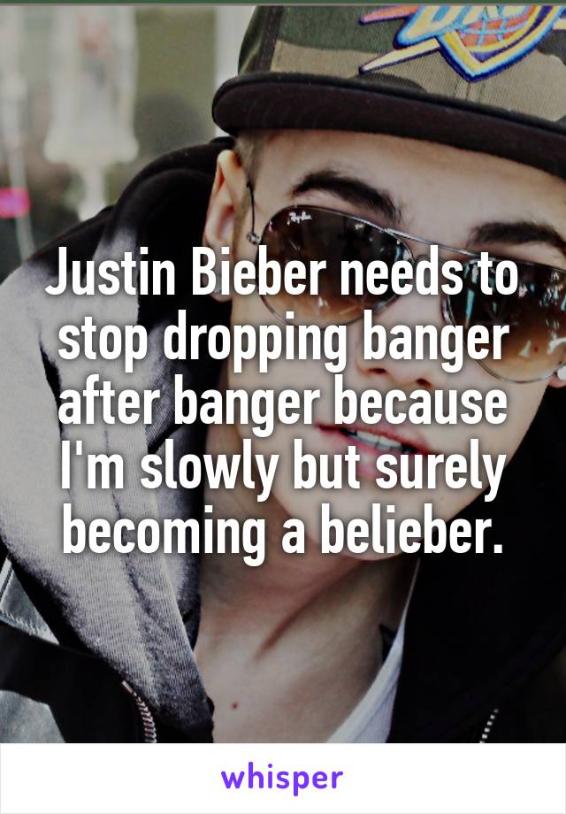 Justin Bieber needs to stop dropping banger after banger because I'm slowly but surely becoming a belieber.