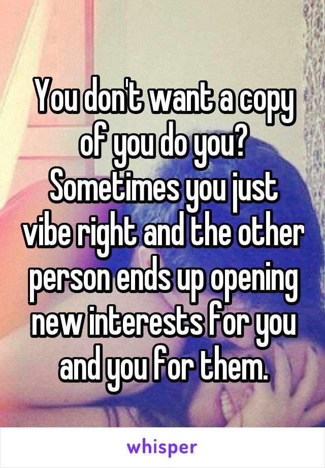 You don't want a copy of you do you? Sometimes you just vibe right and the other person ends up opening new interests for you and you for them.