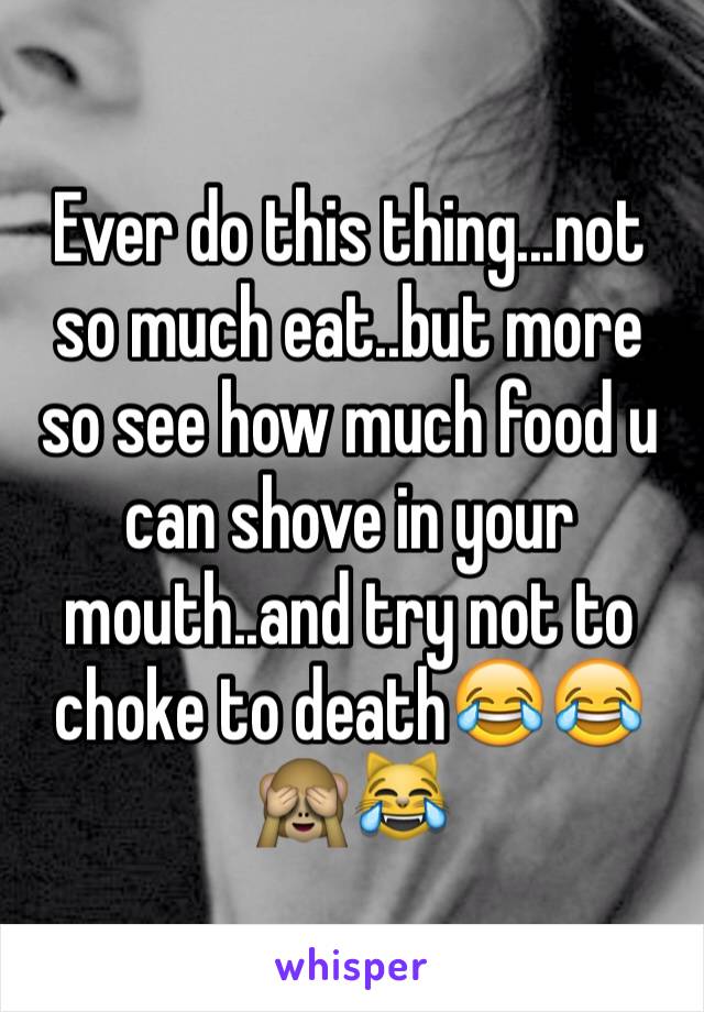 Ever do this thing...not so much eat..but more so see how much food u can shove in your mouth..and try not to choke to death😂😂🙈😹