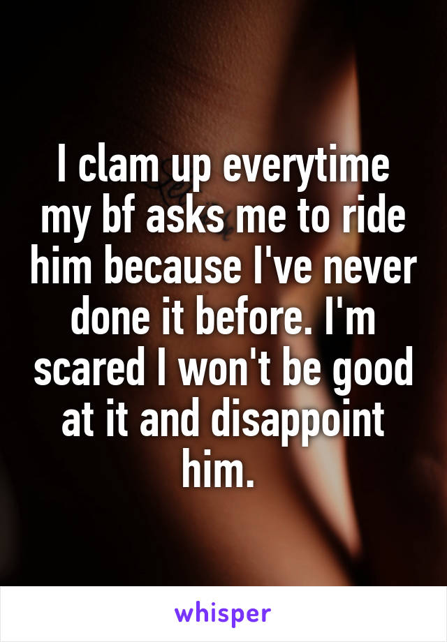 I clam up everytime my bf asks me to ride him because I've never done it before. I'm scared I won't be good at it and disappoint him. 