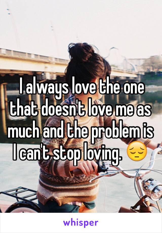  I always love the one that doesn't love me as much and the problem is I can't stop loving. 😔