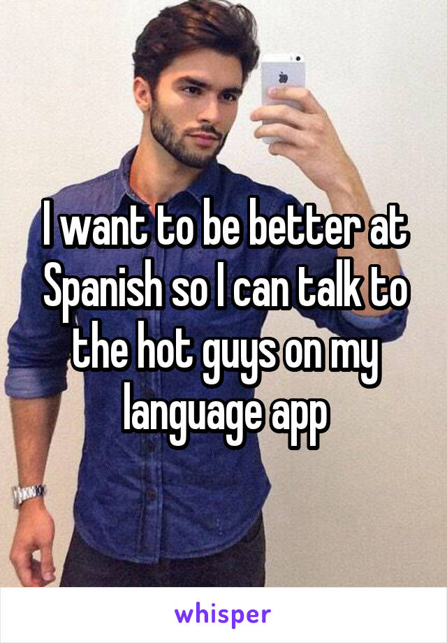 I want to be better at Spanish so I can talk to the hot guys on my language app